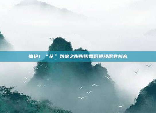 惊艳!“花”姑娘之啦啦啦舞蹈视频席卷抖音