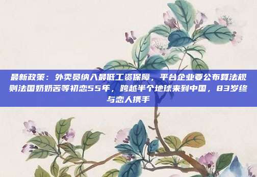 最新政策:外卖员纳入最低工资保障,平台企业要公布算法规则法国奶奶苦等初恋55年,跨越半个地球来到中国,83岁终与恋人携手