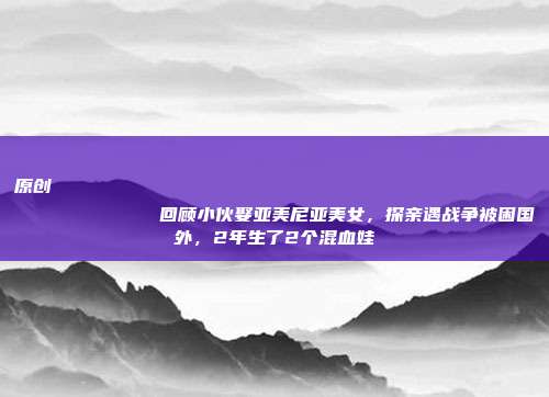 原创
回顾小伙娶亚美尼亚美女,探亲遇战争被困国外,2年生了2个混血娃