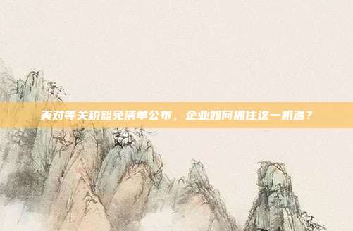 美对等关税豁免清单公布,企业如何抓住这一机遇?