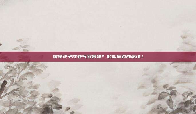 辅导孩子作业气到暴躁?轻松应对的秘诀!