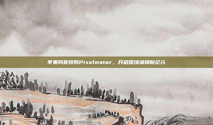苹果同意收购Pixelmator,开启图像编辑新纪元