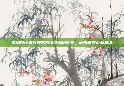 德银预计美联储不暂停降息新政策,市场将迎来新机遇