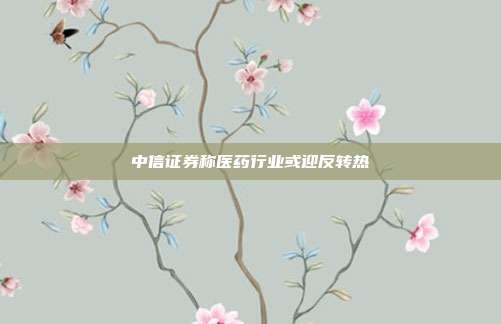 中信证券称医药行业或迎反转热