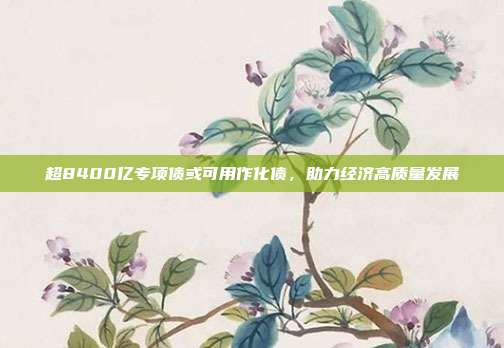 超8400亿专项债或可用作化债,助力经济高质量发展