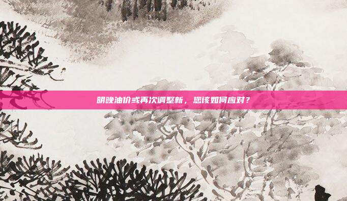 明晚油价或再次调整新,您该如何应对?