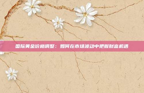 国际黄金价格调整:如何在市场波动中把握财富机遇