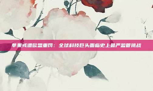 苹果或遭欧盟重罚:全球科技巨头面临史上最严监管挑战
