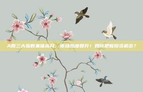 A股三大指数集体高开,市场热度回升!如何把握投资机会?