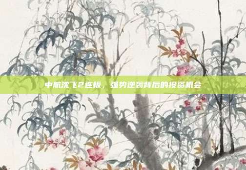 中航沈飞2连板,强势逆袭背后的投资机会