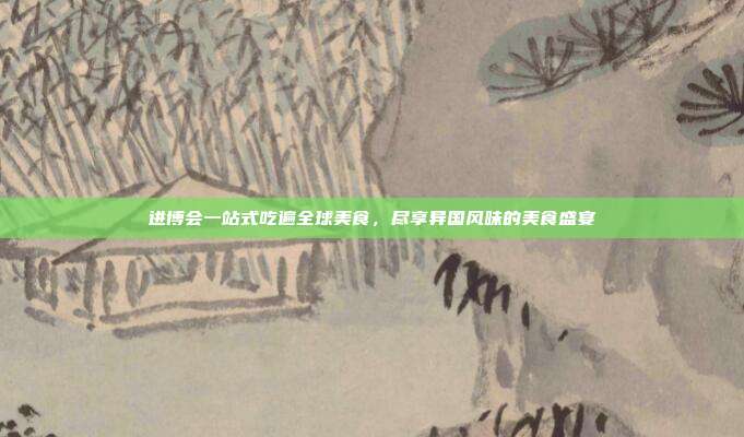 进博会一站式吃遍全球美食,尽享异国风味的美食盛宴