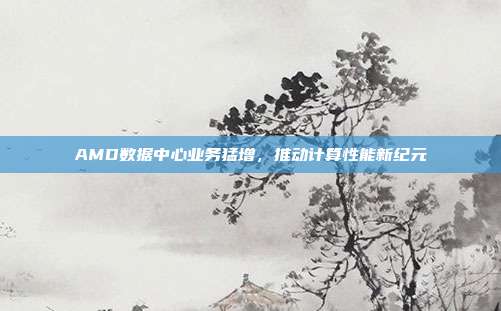 AMD数据中心业务猛增,推动计算性能新纪元