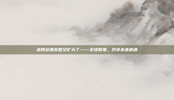 进博会朋友圈又扩大了——全球聚焦,共享未来机遇