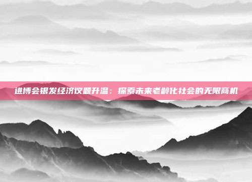 进博会银发经济议题升温:探索未来老龄化社会的无限商机
