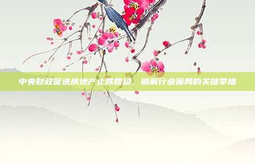 中央财政促进房地产止跌回稳,破解行业困局的关键举措