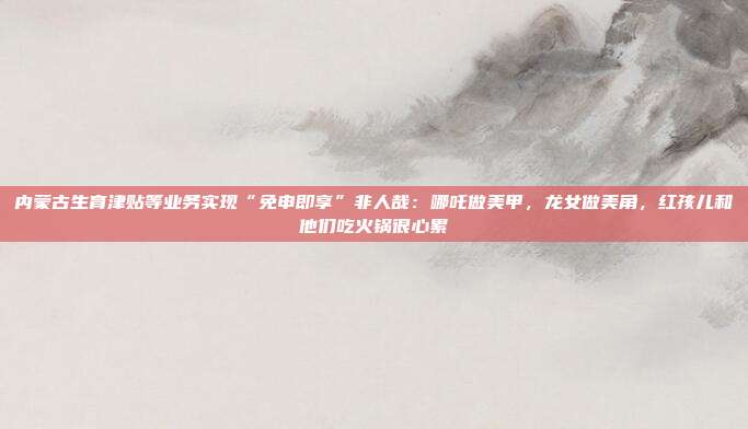 内蒙古生育津贴等业务实现“免申即享”非人哉:哪吒做美甲,龙女做美角,红孩儿和他们吃火锅很心累