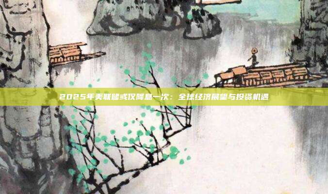 2025年美联储或仅降息一次:全球经济展望与投资机遇