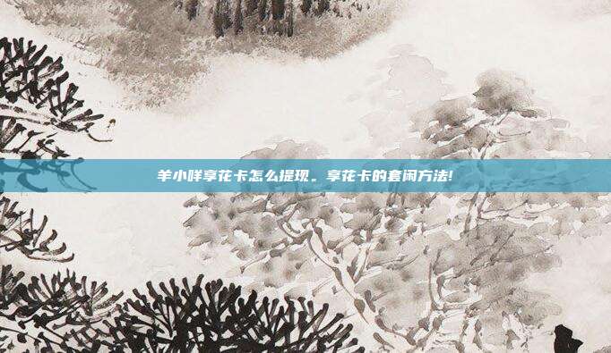 羊小咩享花卡怎么提现。享花卡的套闲方法!