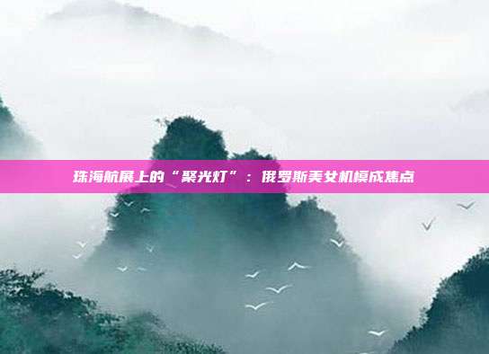 珠海航展上的“聚光灯”:俄罗斯美女机模成焦点