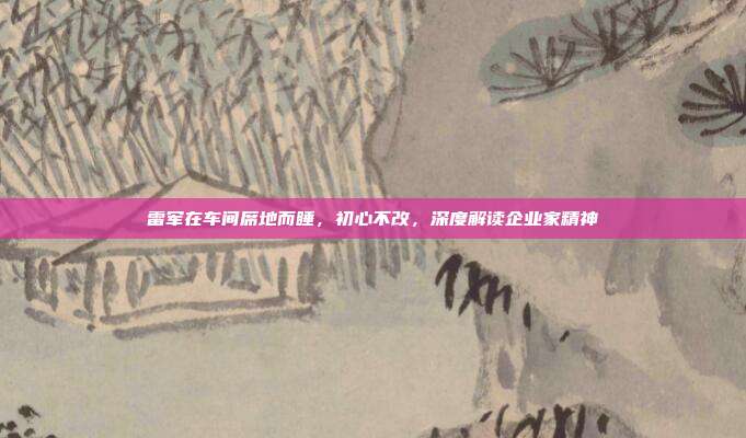 雷军在车间席地而睡,初心不改,深度解读企业家精神