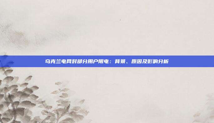 乌克兰电网对部分用户限电:背景、原因及影响分析