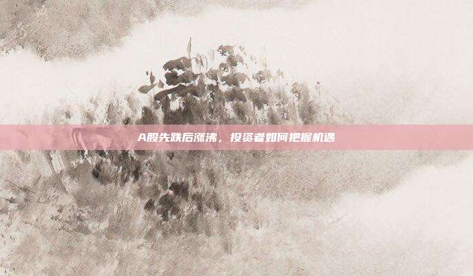 A股先跌后涨沸,投资者如何把握机遇