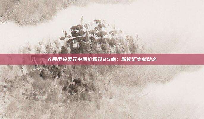 人民币兑美元中间价调升25点:解读汇率新动态
