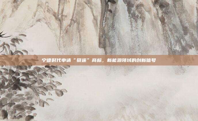 宁德时代申请“骁遥”商标,新能源领域的创新信号