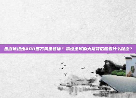金店被抢走400多万黄金首饰?震惊全城的大案背后藏着什么秘密?