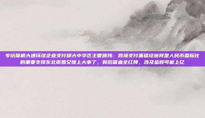 专访摩根大通环球企业支付部大中华区主管顾玮:跨境支付基础设施将是人民币国际化的重要支撑东北雨姐又摊上大事了,背后吸血全红婵,涉及金额可能上亿