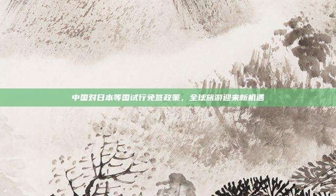 中国对日本等国试行免签政策,全球旅游迎来新机遇