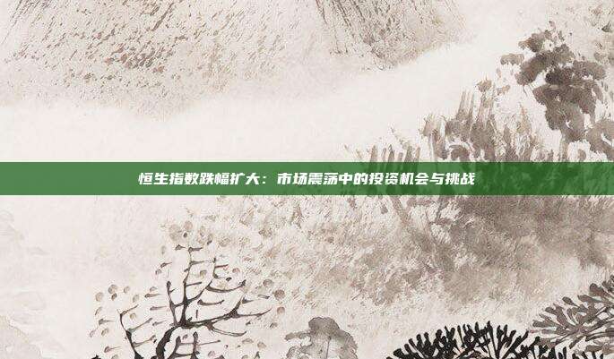 恒生指数跌幅扩大:市场震荡中的投资机会与挑战