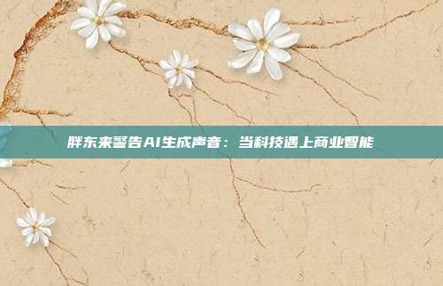 胖东来警告AI生成声音:当科技遇上商业智能