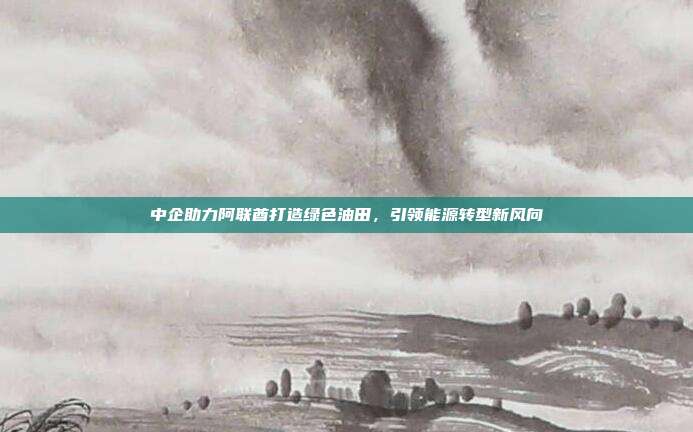 中企助力阿联酋打造绿色油田,引领能源转型新风向