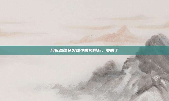 向佐直播穿火辣小香风网友:要瞎了
