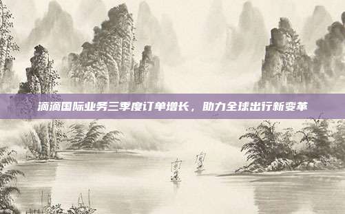 滴滴国际业务三季度订单增长,助力全球出行新变革