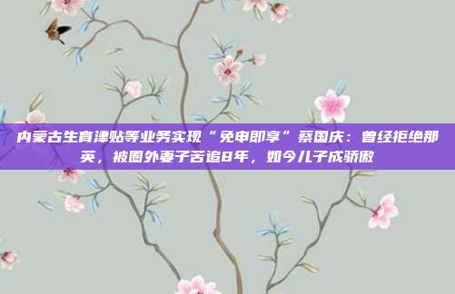 内蒙古生育津贴等业务实现“免申即享”蔡国庆:曾经拒绝那英,被圈外妻子苦追8年,如今儿子成骄傲