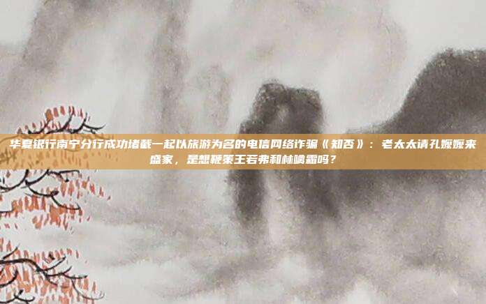 华夏银行南宁分行成功堵截一起以旅游为名的电信网络诈骗《知否》:老太太请孔嬷嬷来盛家,是想鞭策王若弗和林噙霜吗?