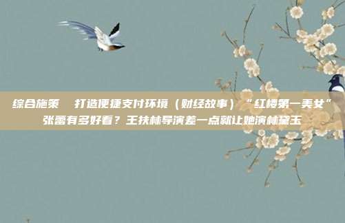 综合施策 打造便捷支付环境(财经故事)“红楼第一美女”张蕾有多好看?王扶林导演差一点就让她演林黛玉