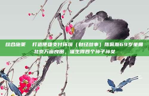 综合施策 打造便捷支付环境(财经故事)陈佩斯69岁坐拥北京万亩良田,催生得四个孙子孙女
