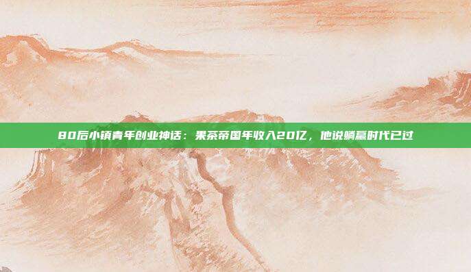 80后小镇青年创业神话:果茶帝国年收入20亿,他说躺赢时代已过