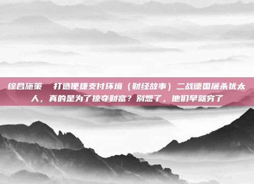 综合施策 打造便捷支付环境(财经故事)二战德国屠杀犹太人,真的是为了掠夺财富?别想了,他们早就穷了
