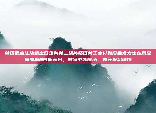 韩国最高法院裁定日企向韩二战被强征劳工支付赔偿金尤太忠在周总理那里喝3杯茅台,收到中办信函:你还没给酒钱