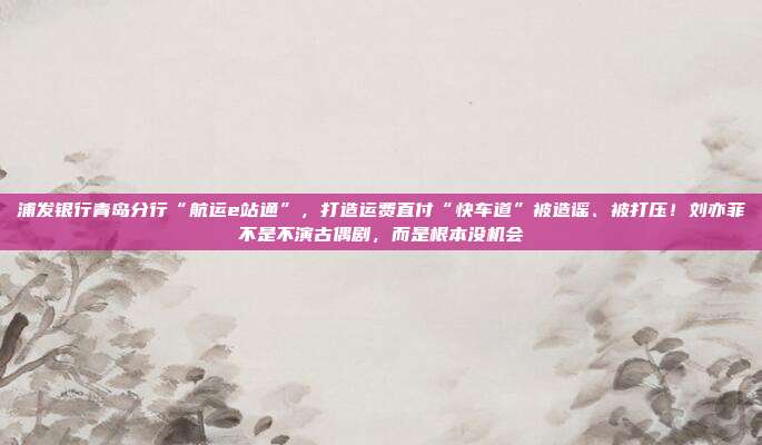 浦发银行青岛分行“航运e站通”,打造运费直付“快车道”被造谣、被打压!刘亦菲不是不演古偶剧,而是根本没机会