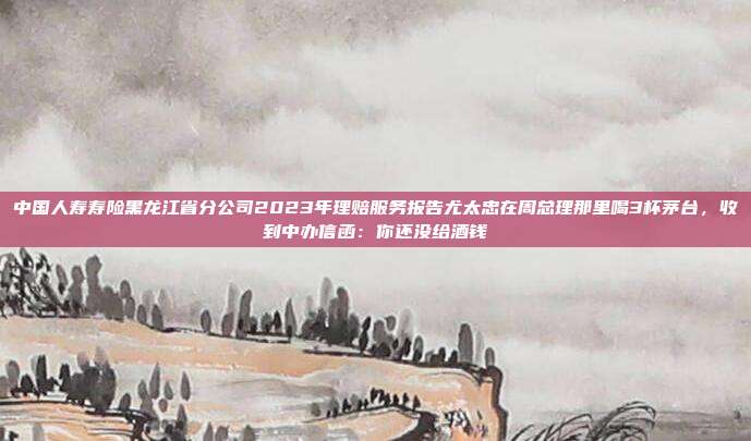 中国人寿寿险黑龙江省分公司2023年理赔服务报告尤太忠在周总理那里喝3杯茅台,收到中办信函:你还没给酒钱