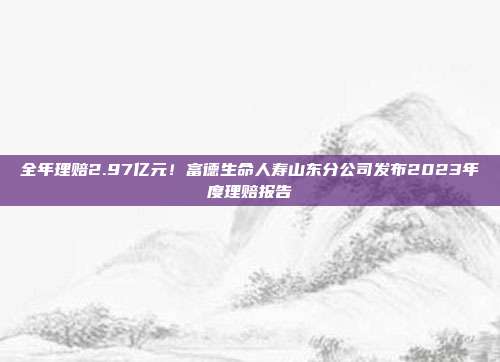 全年理赔2.97亿元!富德生命人寿山东分公司发布2023年度理赔报告