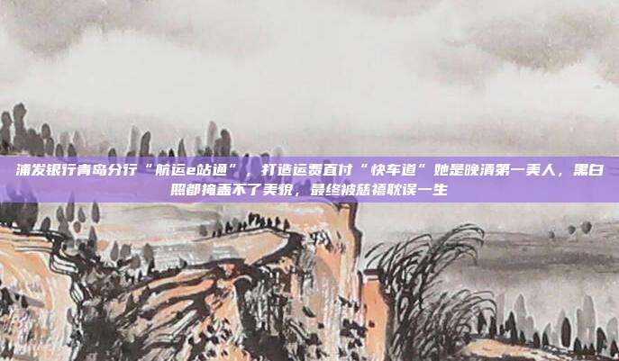 浦发银行青岛分行“航运e站通”,打造运费直付“快车道”她是晚清第一美人,黑白照都掩盖不了美貌,最终被慈禧耽误一生
